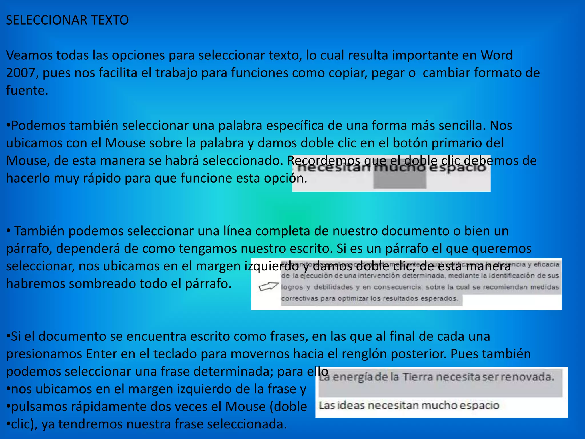 SELECCIONAR TEXTO
Veamos todas las opciones para seleccionar texto, lo cual resulta importante en Word
2007, pues nos facilita el trabajo para funciones como copiar, pegar o cambiar formato de
fuente.
•Podemos también seleccionar una palabra específica de una forma más sencilla. Nos
ubicamos con el Mouse sobre la palabra y damos doble clic en el botón primario del
Mouse, de esta manera se habrá seleccionado. Recordemos que el doble clic debemos de
hacerlo muy rápido para que funcione esta opción.
• También podemos seleccionar una línea completa de nuestro documento o bien un
párrafo, dependerá de como tengamos nuestro escrito. Si es un párrafo el que queremos
seleccionar, nos ubicamos en el margen izquierdo y damos doble clic; de esta manera
habremos sombreado todo el párrafo.
•Si el documento se encuentra escrito como frases, en las que al final de cada una
presionamos Enter en el teclado para movernos hacia el renglón posterior. Pues también
podemos seleccionar una frase determinada; para ello
•nos ubicamos en el margen izquierdo de la frase y
•pulsamos rápidamente dos veces el Mouse (doble
•clic), ya tendremos nuestra frase seleccionada.
 