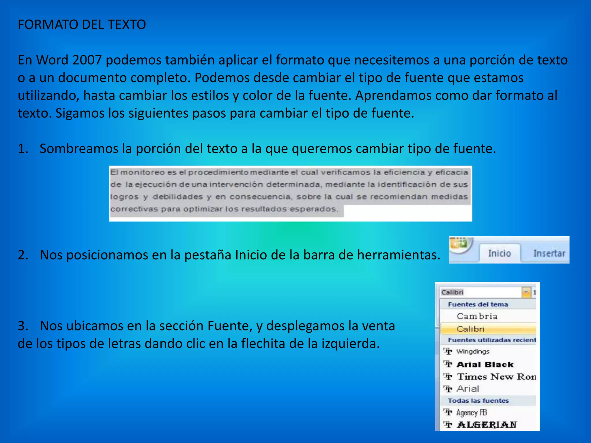 FORMATO DEL TEXTO
En Word 2007 podemos también aplicar el formato que necesitemos a una porción de texto
o a un documento completo. Podemos desde cambiar el tipo de fuente que estamos
utilizando, hasta cambiar los estilos y color de la fuente. Aprendamos como dar formato al
texto. Sigamos los siguientes pasos para cambiar el tipo de fuente.
1. Sombreamos la porción del texto a la que queremos cambiar tipo de fuente.
2. Nos posicionamos en la pestaña Inicio de la barra de herramientas.
3. Nos ubicamos en la sección Fuente, y desplegamos la venta
de los tipos de letras dando clic en la flechita de la izquierda.
 