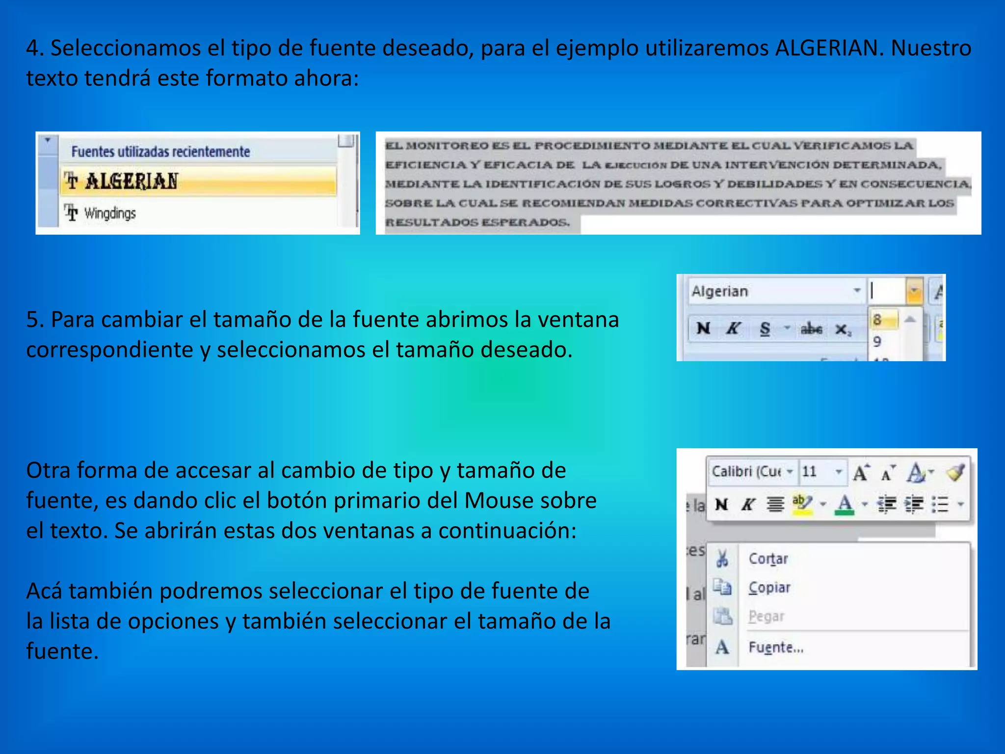 4. Seleccionamos el tipo de fuente deseado, para el ejemplo utilizaremos ALGERIAN. Nuestro
texto tendrá este formato ahora:
5. Para cambiar el tamaño de la fuente abrimos la ventana
correspondiente y seleccionamos el tamaño deseado.
Otra forma de accesar al cambio de tipo y tamaño de
fuente, es dando clic el botón primario del Mouse sobre
el texto. Se abrirán estas dos ventanas a continuación:
Acá también podremos seleccionar el tipo de fuente de
la lista de opciones y también seleccionar el tamaño de la
fuente.
 