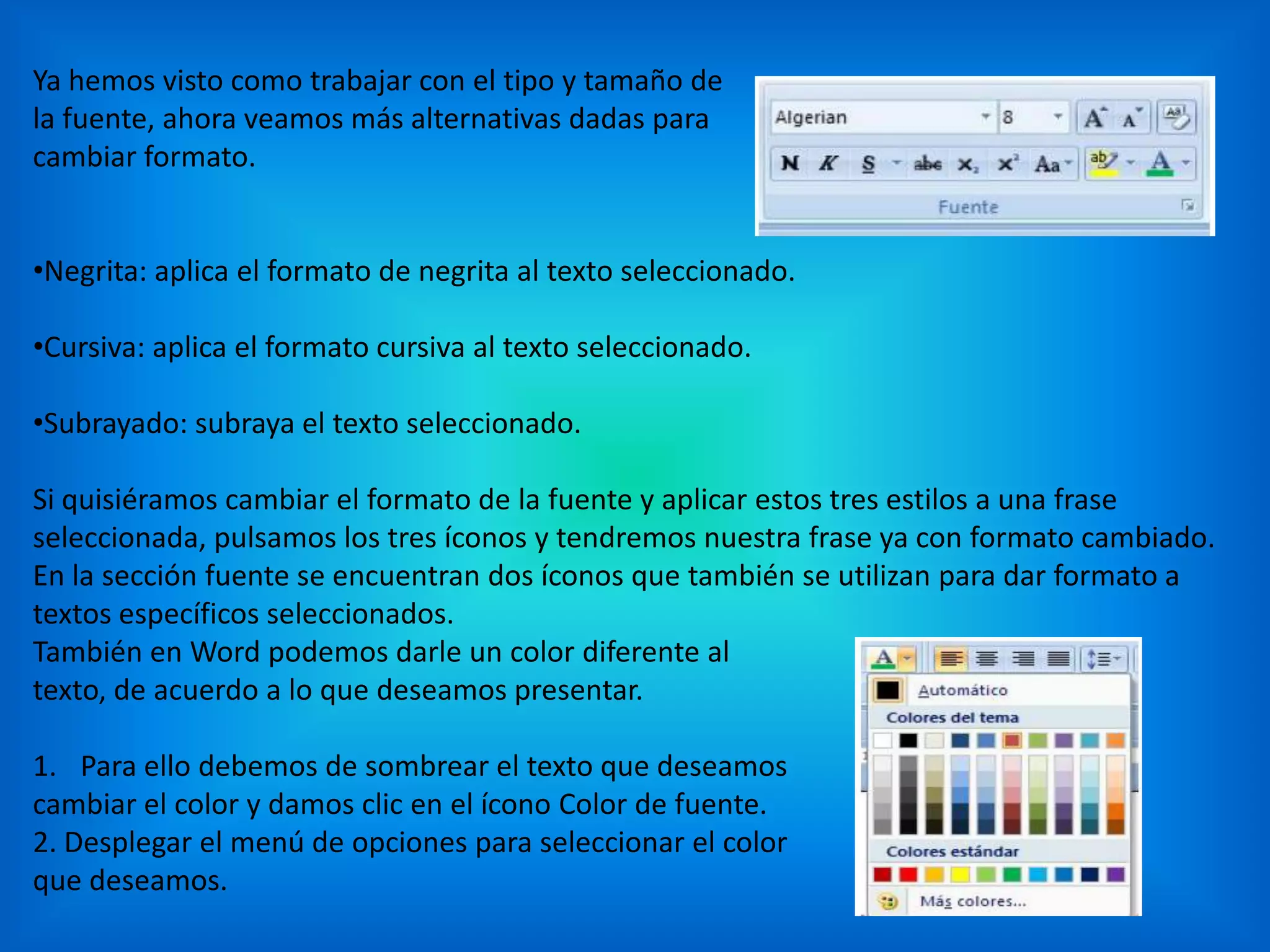 Ya hemos visto como trabajar con el tipo y tamaño de
la fuente, ahora veamos más alternativas dadas para
cambiar formato.
•Negrita: aplica el formato de negrita al texto seleccionado.
•Cursiva: aplica el formato cursiva al texto seleccionado.
•Subrayado: subraya el texto seleccionado.
Si quisiéramos cambiar el formato de la fuente y aplicar estos tres estilos a una frase
seleccionada, pulsamos los tres íconos y tendremos nuestra frase ya con formato cambiado.
En la sección fuente se encuentran dos íconos que también se utilizan para dar formato a
textos específicos seleccionados.
También en Word podemos darle un color diferente al
texto, de acuerdo a lo que deseamos presentar.
1. Para ello debemos de sombrear el texto que deseamos
cambiar el color y damos clic en el ícono Color de fuente.
2. Desplegar el menú de opciones para seleccionar el color
que deseamos.
 