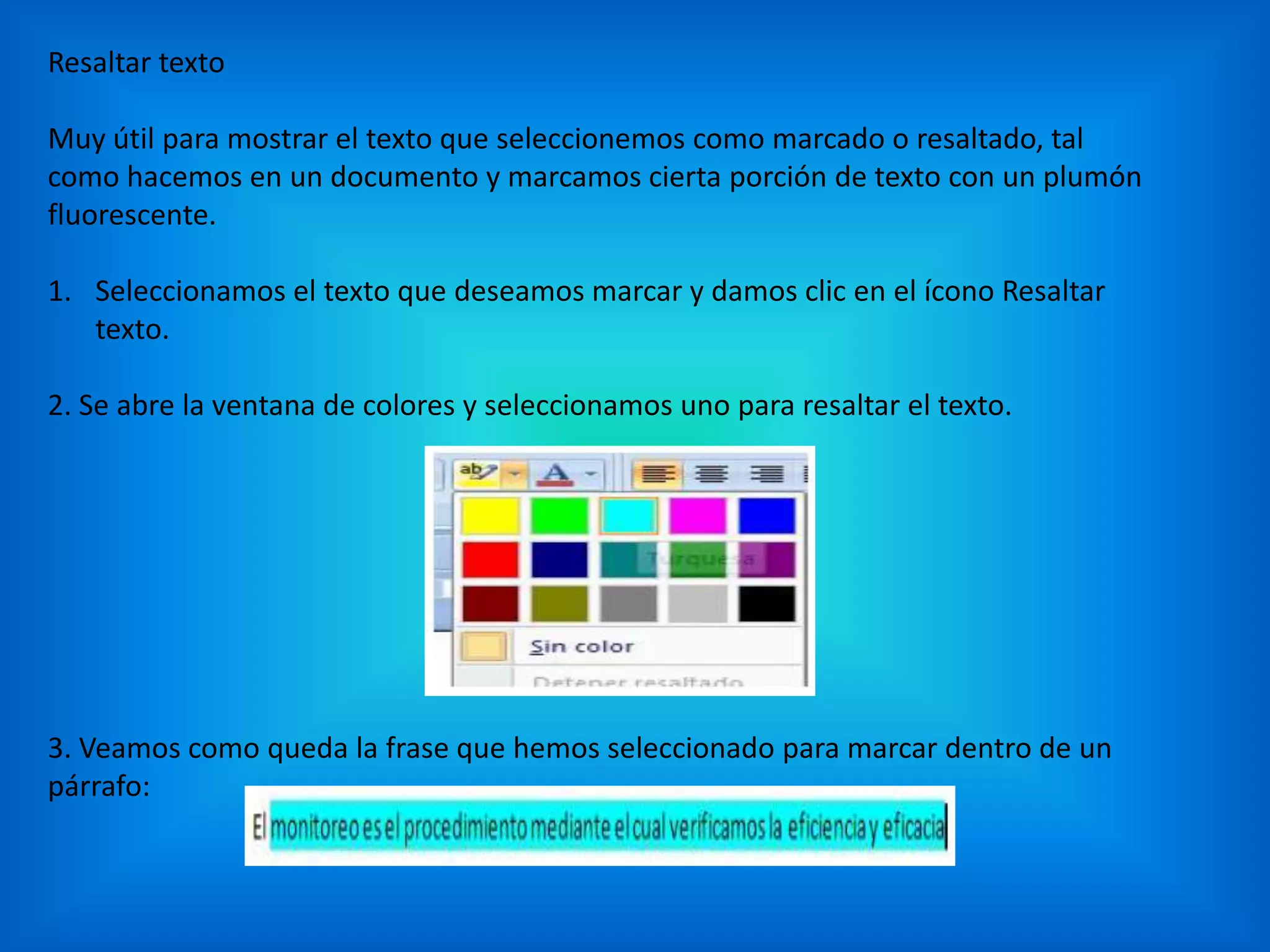 Resaltar texto
Muy útil para mostrar el texto que seleccionemos como marcado o resaltado, tal
como hacemos en un documento y marcamos cierta porción de texto con un plumón
fluorescente.
1. Seleccionamos el texto que deseamos marcar y damos clic en el ícono Resaltar
texto.
2. Se abre la ventana de colores y seleccionamos uno para resaltar el texto.
3. Veamos como queda la frase que hemos seleccionado para marcar dentro de un
párrafo:
 
