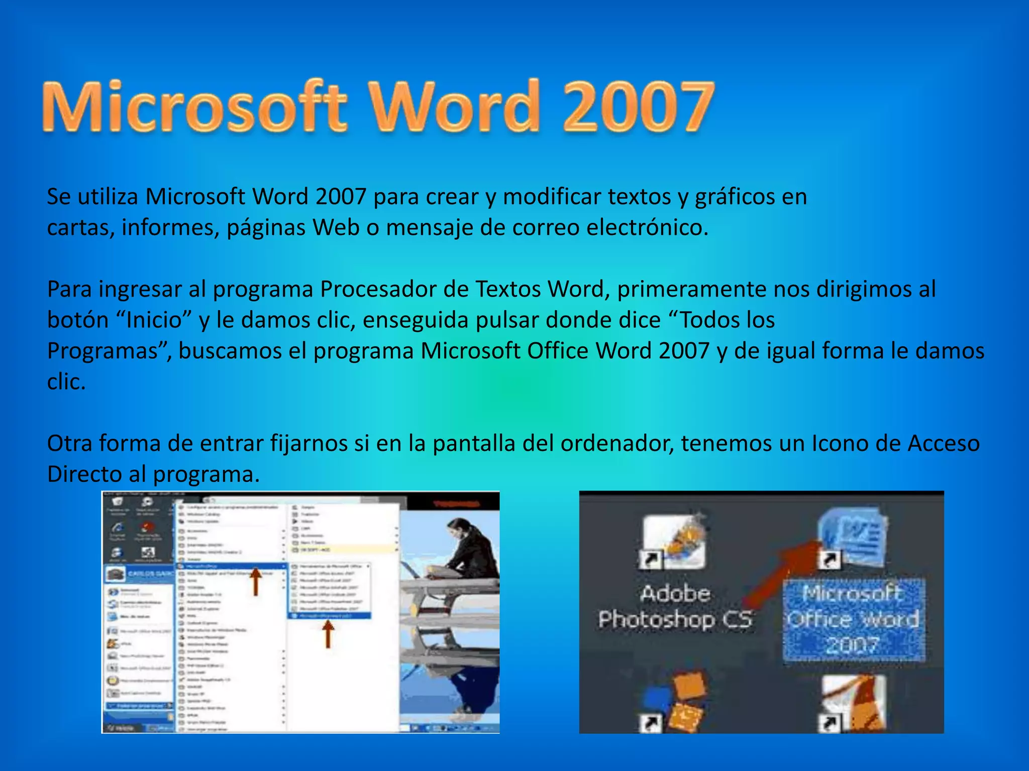Se utiliza Microsoft Word 2007 para crear y modificar textos y gráficos en
cartas, informes, páginas Web o mensaje de correo electrónico.
Para ingresar al programa Procesador de Textos Word, primeramente nos dirigimos al
botón “Inicio” y le damos clic, enseguida pulsar donde dice “Todos los
Programas”, buscamos el programa Microsoft Office Word 2007 y de igual forma le damos
clic.
Otra forma de entrar fijarnos si en la pantalla del ordenador, tenemos un Icono de Acceso
Directo al programa.
 