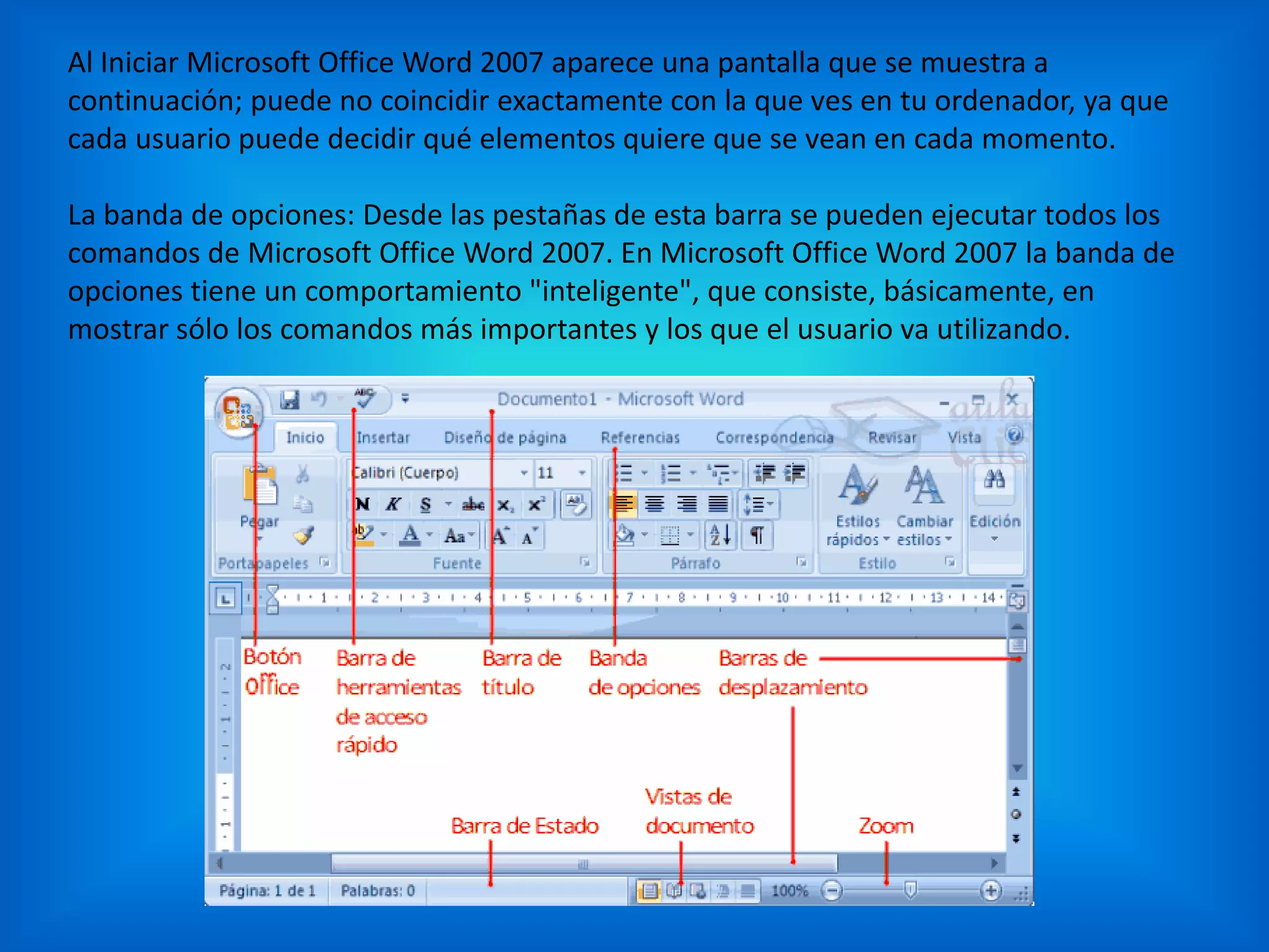 Al Iniciar Microsoft Office Word 2007 aparece una pantalla que se muestra a
continuación; puede no coincidir exactamente con la que ves en tu ordenador, ya que
cada usuario puede decidir qué elementos quiere que se vean en cada momento.
La banda de opciones: Desde las pestañas de esta barra se pueden ejecutar todos los
comandos de Microsoft Office Word 2007. En Microsoft Office Word 2007 la banda de
opciones tiene un comportamiento "inteligente", que consiste, básicamente, en
mostrar sólo los comandos más importantes y los que el usuario va utilizando.
 