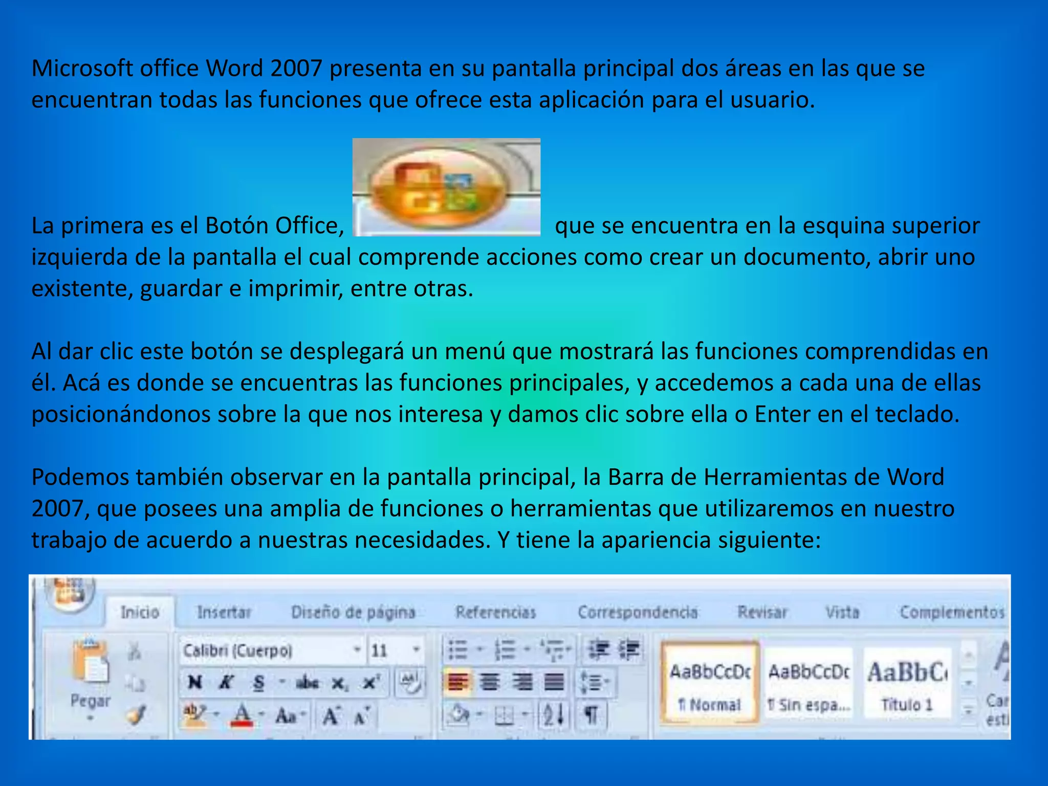 Microsoft office Word 2007 presenta en su pantalla principal dos áreas en las que se
encuentran todas las funciones que ofrece esta aplicación para el usuario.
La primera es el Botón Office, que se encuentra en la esquina superior
izquierda de la pantalla el cual comprende acciones como crear un documento, abrir uno
existente, guardar e imprimir, entre otras.
Al dar clic este botón se desplegará un menú que mostrará las funciones comprendidas en
él. Acá es donde se encuentras las funciones principales, y accedemos a cada una de ellas
posicionándonos sobre la que nos interesa y damos clic sobre ella o Enter en el teclado.
Podemos también observar en la pantalla principal, la Barra de Herramientas de Word
2007, que posees una amplia de funciones o herramientas que utilizaremos en nuestro
trabajo de acuerdo a nuestras necesidades. Y tiene la apariencia siguiente:
 
