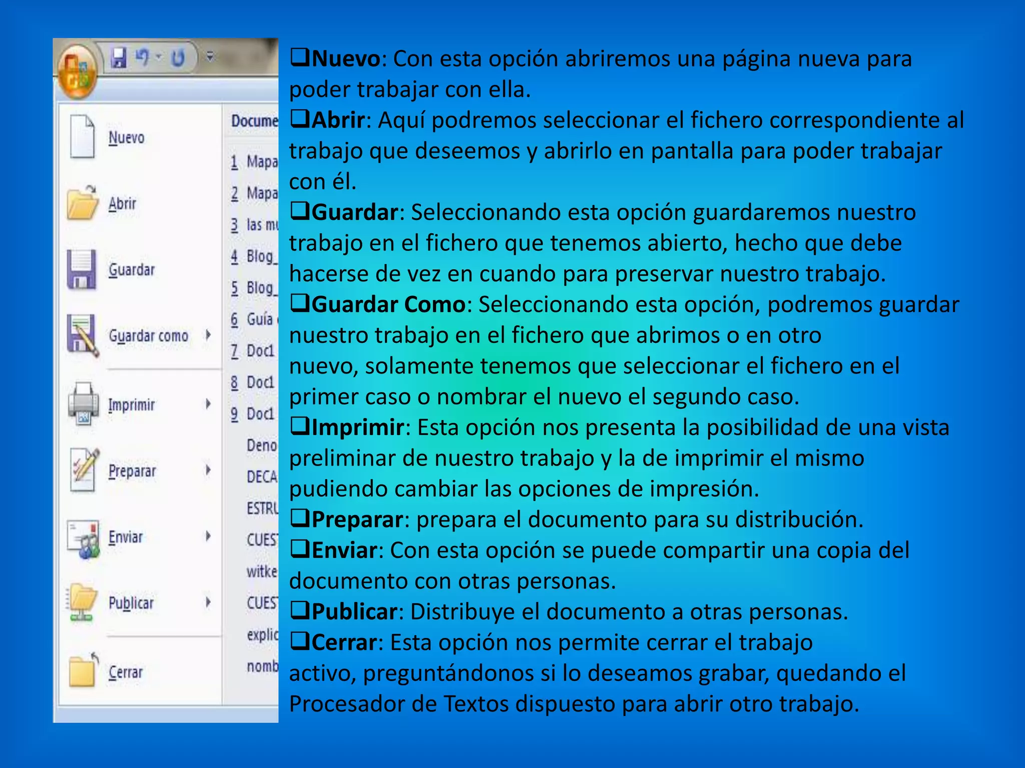 Nuevo: Con esta opción abriremos una página nueva para
poder trabajar con ella.
Abrir: Aquí podremos seleccionar el fichero correspondiente al
trabajo que deseemos y abrirlo en pantalla para poder trabajar
con él.
Guardar: Seleccionando esta opción guardaremos nuestro
trabajo en el fichero que tenemos abierto, hecho que debe
hacerse de vez en cuando para preservar nuestro trabajo.
Guardar Como: Seleccionando esta opción, podremos guardar
nuestro trabajo en el fichero que abrimos o en otro
nuevo, solamente tenemos que seleccionar el fichero en el
primer caso o nombrar el nuevo el segundo caso.
Imprimir: Esta opción nos presenta la posibilidad de una vista
preliminar de nuestro trabajo y la de imprimir el mismo
pudiendo cambiar las opciones de impresión.
Preparar: prepara el documento para su distribución.
Enviar: Con esta opción se puede compartir una copia del
documento con otras personas.
Publicar: Distribuye el documento a otras personas.
Cerrar: Esta opción nos permite cerrar el trabajo
activo, preguntándonos si lo deseamos grabar, quedando el
Procesador de Textos dispuesto para abrir otro trabajo.
 