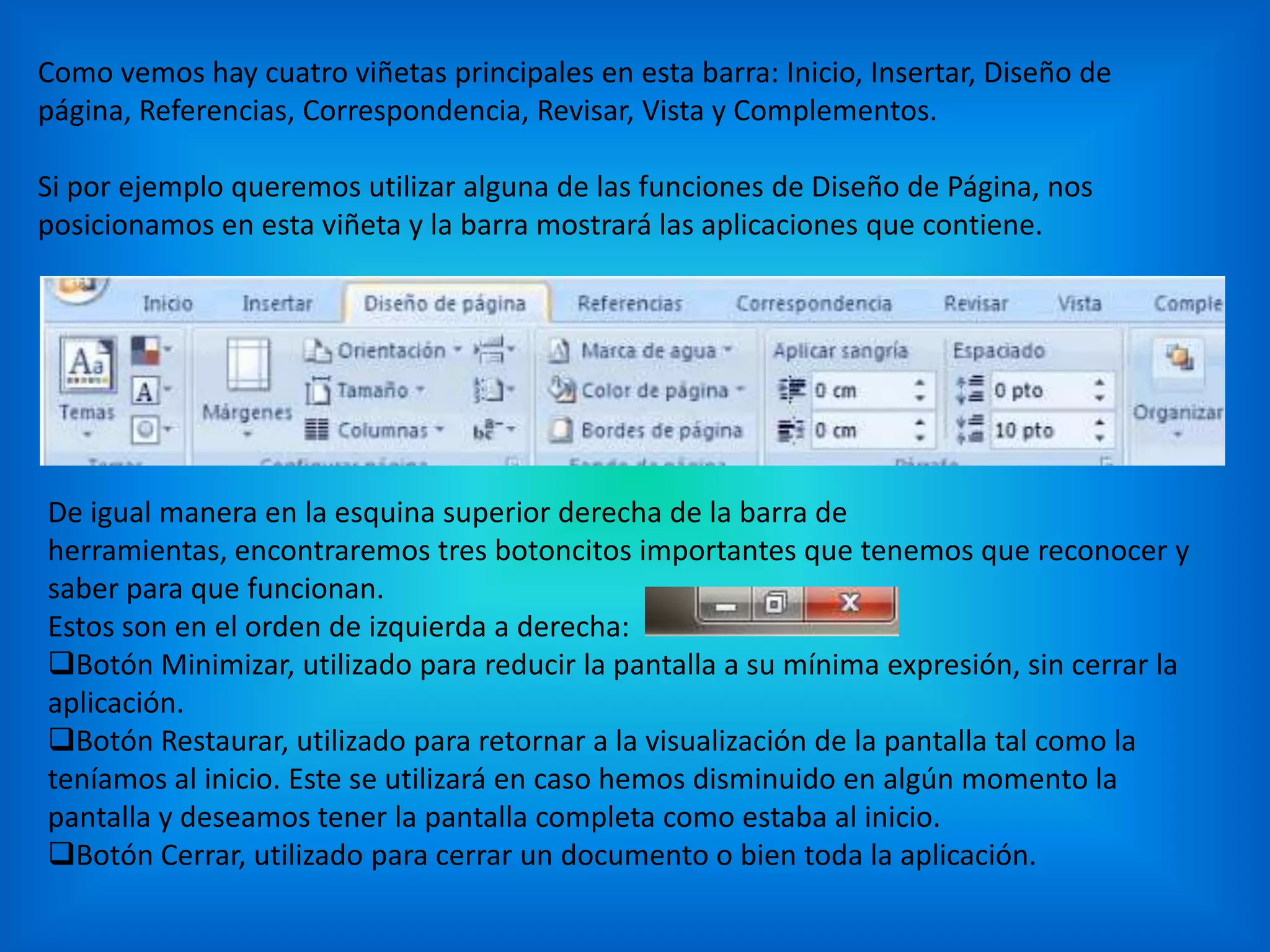 Como vemos hay cuatro viñetas principales en esta barra: Inicio, Insertar, Diseño de
página, Referencias, Correspondencia, Revisar, Vista y Complementos.
Si por ejemplo queremos utilizar alguna de las funciones de Diseño de Página, nos
posicionamos en esta viñeta y la barra mostrará las aplicaciones que contiene.
De igual manera en la esquina superior derecha de la barra de
herramientas, encontraremos tres botoncitos importantes que tenemos que reconocer y
saber para que funcionan.
Estos son en el orden de izquierda a derecha:
Botón Minimizar, utilizado para reducir la pantalla a su mínima expresión, sin cerrar la
aplicación.
Botón Restaurar, utilizado para retornar a la visualización de la pantalla tal como la
teníamos al inicio. Este se utilizará en caso hemos disminuido en algún momento la
pantalla y deseamos tener la pantalla completa como estaba al inicio.
Botón Cerrar, utilizado para cerrar un documento o bien toda la aplicación.
 