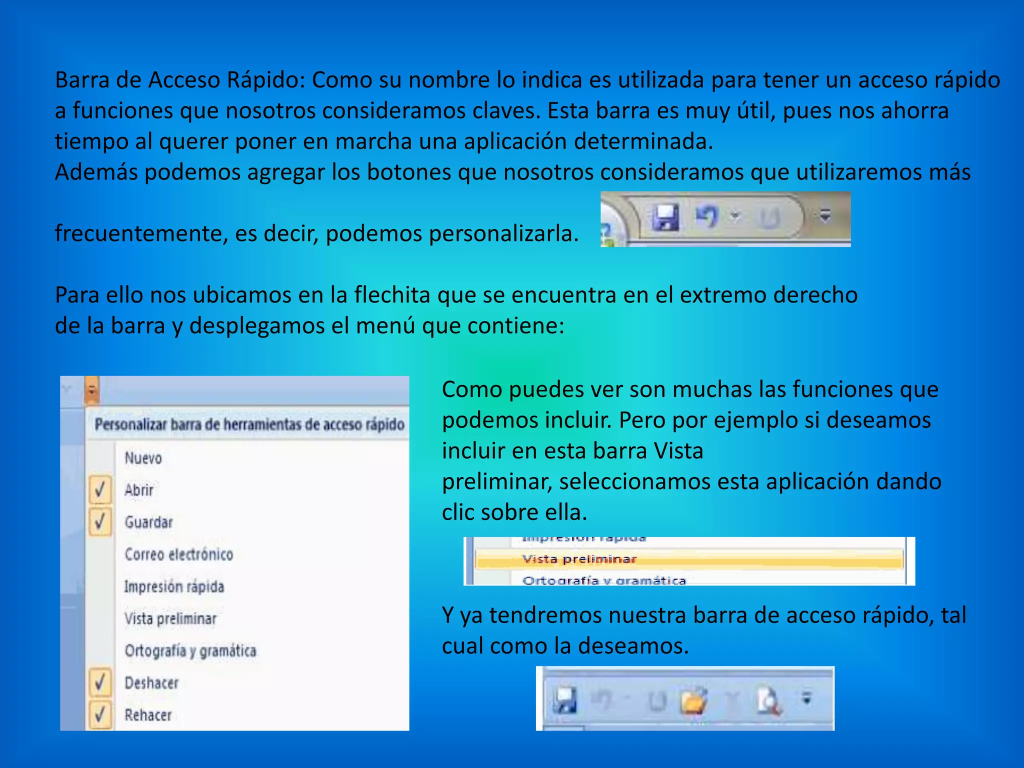 Barra de Acceso Rápido: Como su nombre lo indica es utilizada para tener un acceso rápido
a funciones que nosotros consideramos claves. Esta barra es muy útil, pues nos ahorra
tiempo al querer poner en marcha una aplicación determinada.
Además podemos agregar los botones que nosotros consideramos que utilizaremos más
frecuentemente, es decir, podemos personalizarla.
Para ello nos ubicamos en la flechita que se encuentra en el extremo derecho
de la barra y desplegamos el menú que contiene:
Como puedes ver son muchas las funciones que
podemos incluir. Pero por ejemplo si deseamos
incluir en esta barra Vista
preliminar, seleccionamos esta aplicación dando
clic sobre ella.
Y ya tendremos nuestra barra de acceso rápido, tal
cual como la deseamos.
 