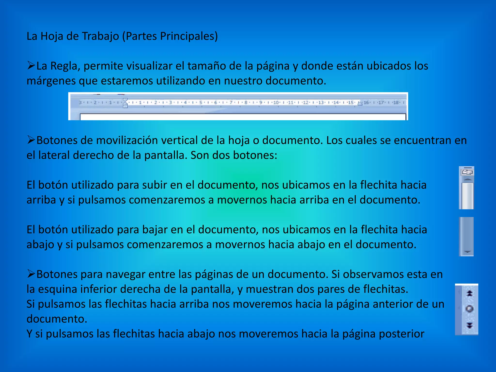 La Hoja de Trabajo (Partes Principales)
La Regla, permite visualizar el tamaño de la página y donde están ubicados los
márgenes que estaremos utilizando en nuestro documento.
Botones de movilización vertical de la hoja o documento. Los cuales se encuentran en
el lateral derecho de la pantalla. Son dos botones:
El botón utilizado para subir en el documento, nos ubicamos en la flechita hacia
arriba y si pulsamos comenzaremos a movernos hacia arriba en el documento.
El botón utilizado para bajar en el documento, nos ubicamos en la flechita hacia
abajo y si pulsamos comenzaremos a movernos hacia abajo en el documento.
Botones para navegar entre las páginas de un documento. Si observamos esta en
la esquina inferior derecha de la pantalla, y muestran dos pares de flechitas.
Si pulsamos las flechitas hacia arriba nos moveremos hacia la página anterior de un
documento.
Y si pulsamos las flechitas hacia abajo nos moveremos hacia la página posterior
 
