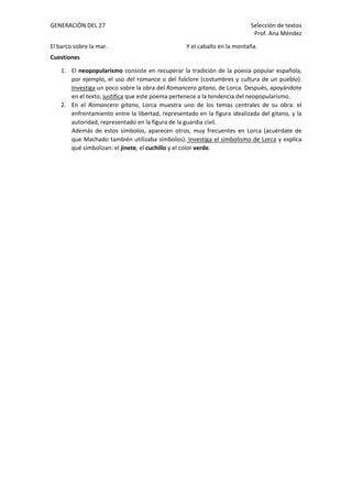 GENERACIÓN DEL 27 Selección de textos
Prof. Ana Méndez
El barco sobre la mar. Y el caballo en la montaña.
Cuestiones
1. El neopopularismo consiste en recuperar la tradición de la poesía popular española,
por ejemplo, el uso del romance o del folclore (costumbres y cultura de un pueblo).
Investiga un poco sobre la obra del Romancero gitano, de Lorca. Después, apoyándote
en el texto, justifica que este poema pertenece a la tendencia del neopopularismo.
2. En el Romancero gitano, Lorca muestra uno de los temas centrales de su obra: el
enfrentamiento entre la libertad, representado en la figura idealizada del gitano, y la
autoridad, representado en la figura de la guardia civil.
Además de estos símbolos, aparecen otros, muy frecuentes en Lorca (acuérdate de
que Machado también utilizaba símbolos). Investiga el simbolismo de Lorca y explica
qué simbolizan: el jinete, el cuchillo y el color verde.
 