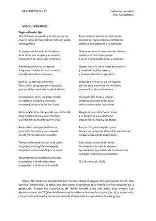 GENERACIÓN DEL 27 Selección de textos
Prof. Ana Méndez
MIGUEL HERNÁNDEZ
Elegía a Ramón Sijé
(En Orihuela, su pueblo y el mío, se me ha
muerto como del rayo Ramón Sijé, con quien
tanto quería.)
Yo quiero ser llorando el hortelano
de la tierra que ocupas y estercolas,
compañero del alma, tan temprano.
Alimentando lluvias, caracolas
Y órganos mi dolor sin instrumento,
a las desalentadas amapolas
daré tu corazón por alimento.
Tanto dolor se agrupa en mi costado,
que por doler me duele hasta el aliento.
Un manotazo duro, un golpe helado,
un hachazo invisible y homicida,
un empujón brutal te ha derribado.
No hay extensión más grande que mi herida,
lloro mi desventura y sus conjuntos
y siento más tu muerte que mi vida.
Ando sobre rastrojos de difuntos,
y sin calor de nadie y sin consuelo
voy de mi corazón a mis asuntos.
Temprano levantó la muerte el vuelo,
temprano madrugó la madrugada,
temprano estás rodando por el suelo.
No perdono a la muerte enamorada,
no perdono a la vida desatenta,
no perdono a la tierra ni a la nada.
En mis manos levanto una tormenta
de piedras, rayos y hachas estridentes
sedienta de catástrofe y hambrienta
Quiero escarbar la tierra con los dientes,
quiero apartar la tierra parte
a parte a dentelladas secas y calientes.
Quiero minar la tierra hasta encontrarte
y besarte la noble calavera
y desamordazarte y regresarte
Volverás a mi huerto y a mi higuera:
por los altos andamios de mis flores
pajareará tu alma colmenera
de angelicales ceras y labores.
Volverás al arrullo de las rejas
de los enamorados labradores.
Alegrarás la sombra de mis cejas,
y tu sangre se irá a cada lado
disputando tu novia y las abejas.
Tu corazón, ya terciopelo ajado,
llama a un campo de almendras espumosas
mi avariciosa voz de enamorado.
A las aladas almas de las rosas...
de almendro de nata te requiero,:
que tenemos que hablar de muchas cosas,
compañero del alma, compañero.
(1 0 de enero de 1936)
Miguel Hernández es considerado por muchos críticos el epígono de la generación del 27. Esto
significa “último hijo”, es decir, que sería como el benjamín de la familia o el hijo pequeño de la
generación. Aunque fue autodidacta, de familia humilde y era más joven, tuvo amistad con
algunos autores del 27 (Vicente Aleixandre), también se llevó mal con otros (Lorca); y, sobre todo,
compartió inquietudes y temas con ellos, de ahí que se le incluya dentro de este grupo.
 