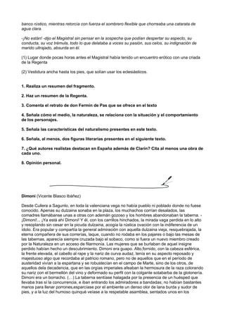banco rústico, mientras retorcía con fuerza el sombrero flexible que chorreaba una catarata de
agua clara.
-¡No están! -dijo el Magistral sin pensar en la sospecha que podían despertar su aspecto, su
conducta, su voz trémula, todo lo que delataba a voces su pasión, sus celos, su indignación de
marido ultrajado, absurda en él.
(1) Lugar donde pocas horas antes el Magistral había tenido un encuentro erótico con una criada
de la Regenta
(2) Vestidura ancha hasta los pies, que solían usar los eclesiásticos.
1. Realiza un resumen del fragmento.
2. Haz un resumen de la Regenta.
3. Comenta el retrato de don Fermín de Pas que se ofrece en el texto
4. Señala cómo el medio, la naturaleza, se relaciona con la situación y el comportamiento
de los personajes.
5. Señala las características del naturalismo presentes en este texto.
6. Señala, al menos, dos figuras literarias presentes en el siguiente texto.
7. ¿Qué autores realistas destacan en España además de Clarín? Cita al menos una obra de
cada uno.
8. Opinión personal.
Dimoni (Vicente Blasco Ibáñez)
Desde Cullera a Sagunto, en toda la valenciana vega no había pueblo ni poblado donde no fuese
conocido. Apenas su dulzaina sonaba en la plaza, los muchachos corrían desalados, las
comadres llamábanse unas a otras con ademán gozoso y los hombres abandonaban la taberna. -
¡Dimoni!... ¡Ya está ahí Dimoni! Y él, con los carrillos hinchados, la mirada vaga perdida en lo alto
y resoplando sin cesar en la picuda dulzaina, acogía la rústica ovación con la indiferencia de un
ídolo. Era popular y compartía la general admiración con aquella dulzaina vieja, resquebrajada, la
eterna compañera de sus correrías, laque, cuando no rodaba en los pajares o bajo las mesas de
las tabernas, aparecía siempre cruzada bajo el sobaco, como si fuera un nuevo miembro creado
por la Naturaleza en un acceso de filarmonía. Las mujeres que se burlaban de aquel insigne
perdido habían hecho un descubrimiento. Dimoni era guapo. Alto,fornido, con la cabeza esférica,
la frente elevada, el cabello al rape y la nariz de curva audaz, tenía en su aspecto reposado y
majestuoso algo que recordaba al patricio romano, pero no de aquellos que en el período de
austeridad vivían a la espartana y se robustecían en el campo de Marte, sino de los otros, de
aquellos dela decadencia, que en las orgías imperiales afeaban la hermosura de la raza colorando
su nariz con el bermellón del vino y deformado su perfil con la colgante sotabarba de la glotonería.
Dimoni era un borracho. (…) La taberna sentíase halagada por la presencia de un huésped que
llevaba tras sí la concurrencia, e iban entrando los admiradores a bandadas; no habían bastantes
manos para llenar porrones,esparcíase por el ambiente un denso olor de lana burda y sudor de
pies, y a la luz del humoso quinqué veíase a la respetable asamblea, sentados unos en los
 