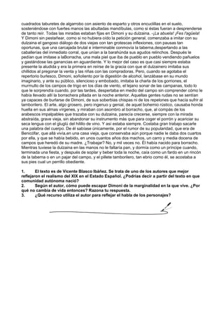 cuadrados taburetes de algarrobo con asiento de esparto y otros encuclillas en el suelo,
sosteniéndose con fuertes manos las abultadas mandíbulas, como si éstas fueran a desprenderse
de tanto reír. Todas las miradas estaban fijas en Dimoni y su dulzaina. -¡La abuela! ¡Fes l'agüela!
Y Dimoni sin pestañear, como si no hubiera oído la petición general, comenzaba a imitar con su
dulzaina el gangoso diálogo de dos viejas con tan grotescas inflexiones, con pausas tan
oportunas, que una carcajada brutal e interminable conmovía la taberna,despertando a las
caballerías del inmediato corral, que unían a la barahúnda sus agudos relinchos. Después le
pedían que imitase a laBorracha, una mala piel que iba de pueblo en pueblo vendiendo pañuelos
y gastándose las ganancias en aguardiente. Y lo mejor del caso es que casi siempre estaba
presente la aludida y era la primera en reírse de la gracia con que el dulzainero imitaba sus
chillidos al pregonar la venta y las riñas con las compradoras. Pero, cuando se agotaba el
repertorio burlesco, Dimoni, soñoliento por la digestión de alcohol, lanzábase en su mundo
imaginario, y ante su público, silencioso y embobado, imitaba la charla de los gorriones, el
murmullo de los campos de trigo en los días de viento, el lejano sonar de las campanas, todo lo
que le sorprendía cuando, por las tardes, despertaba en medio del campo sin comprender cómo le
había llevado allí la borrachera pillada en la noche anterior. Aquellas gentes rudas no se sentían
ya capaces de burlarse de Dimoni, de sus soberbias chispas ni de los repelones que hacía sufrir al
tamborilero. El arte, algo grosero, pero ingenuo y genial, de aquel bohemio rústico, causaba honda
huella en sus almas vírgenes, y miraban con asombro al borracho, que, al compás de los
arabescos impalpables que trazaba con su dulzaina, parecía crecerse, siempre con la mirada
abstraída, grave vieja, sin abandonar su instrumento más que para coger el porrón y acariciar su
seca lengua con el gluglú del hilillo de vino. Y así estaba siempre. Costaba gran trabajo sacarle
una palabra del cuerpo. De él sabíase únicamente, por el rumor de su popularidad, que era de
Benicófar, que allá vivía,en una casa vieja, que conservaba aún porque nadie le daba dos cuartos
por ella, y que se había bebido, en unos cuantos años dos machos, un carro y media docena de
campos que heredó de su madre. ¿Trabajar? No, y mil veces no. Él había nacido para borracho.
Mientras tuviese la dulzaina en las manos no le faltaría pan, y dormía como un príncipe cuando,
terminada una fiesta, y después de soplar y beber toda la noche, caía como un fardo en un rincón
de la taberna o en un pajar del campo, y el pillete tamborilero, tan ebrio como él, se acostaba a
sus pies cual un perrillo obediente.
1. El texto es de Vicente Blasco Ibáñez. Se trata de uno de los autores que mejor
reflejaron el realismo del XIX en el Estado Español. ¿Podrías decir a partir del texto en que
comunidad autónoma nació?
2. Según el autor, cómo puede escapar Dimoni de la marginalidad en la que vive. ¿Por
qué no cambia de vida entonces? Razona tu respuesta.
3. ¿Qué recurso utiliza el autor para reflejar el habla de los personajes?
 