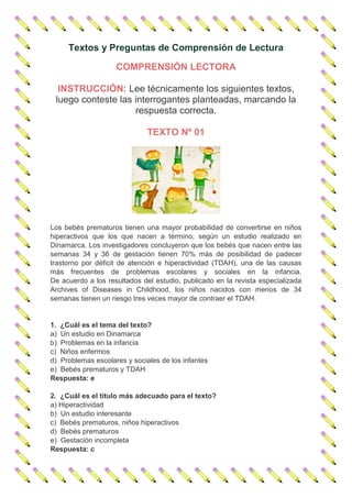 Textos y Preguntas de Comprensión de Lectura
COMPRENSIÓN LECTORA
INSTRUCCIÓN: Lee técnicamente los siguientes textos,
luego conteste las interrogantes planteadas, marcando la
respuesta correcta.
TEXTO Nº 01
Los bebés prematuros tienen una mayor probabilidad de convertirse en niños
hiperactivos que los que nacen a término, según un estudio realizado en
Dinamarca. Los investigadores concluyeron que los bebés que nacen entre las
semanas 34 y 36 de gestación tienen 70% más de posibilidad de padecer
trastorno por déficit de atención e hiperactividad (TDAH), una de las causas
más frecuentes de problemas escolares y sociales en la infancia.
De acuerdo a los resultados del estudio, publicado en la revista especializada
Archives of Diseases in Childhood, los niños nacidos con menos de 34
semanas tienen un riesgo tres veces mayor de contraer el TDAH.
1. ¿Cuál es el tema del texto?
a) Un estudio en Dinamarca
b) Problemas en la infancia
c) Niños enfermos
d) Problemas escolares y sociales de los infantes
e) Bebés prematuros y TDAH
Respuesta: e
2. ¿Cuál es el título más adecuado para el texto?
a) Hiperactividad
b) Un estudio interesante
c) Bebés prematuros, niños hiperactivos
d) Bebés prematuros
e) Gestación incompleta
Respuesta: c
 