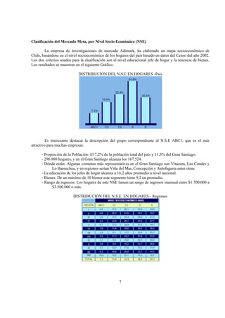 7
Clasificación del Mercado Meta, por Nivel Socio Económico (NSE)
La empresa de investigaciones de mercado Adimark, ha elaborado un mapa socioeconómico de
Chile, basándose en el nivel socioeconómico de los hogares del país basado en datos del Censo del año 2002.
Los dos criterios usados para la clasificación son el nivel educacional jefe de hogar y la tenencia de bienes.
Los resultados se muestran en el siguiente Gráfico.
DISTRIBUCIÓN DEL N.S.E EN HOGARES -País
Es interesante destacar la descripción del grupo correspondiente al N.S.E ABC1, que es el más
atractivo para muchas empresas:
- Proporción de la Población: El 7,2% de la población total del país y 11,3% del Gran Santiago.
- 296.980 hogares, y en el Gran Santiago alcanza los 167.524.
- Dónde están: Algunas comunas más representativas en el Gran Santiago son Vitacura, Las Condes y
Lo Barnechea, y en regiones serían Viña del Mar, Concepción y Antofagasta entre otras.
- La educación de los jefes de hogar alcanza a 16,2 años promedio a nivel nacional.
- Bienes: De un máximo de 10 bienes este segmento tiene 9,2 en promedio.
- Rango de ingresos: Los hogares de este NSE tienen un rango de ingresos mensual entre $1.700.000 a
$3.500.000 o más.
DISTRIBUCIÓN DEL N.S.E. EN HOGARES - Regiones
 