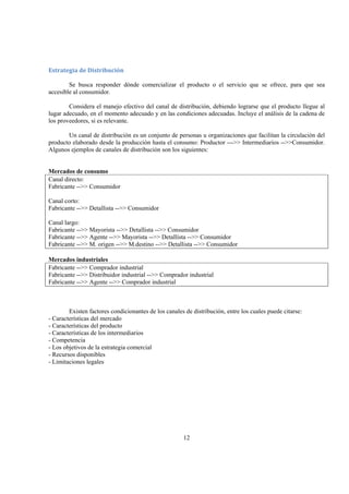 12
Estrategia de Distribución 
Se busca responder dónde comercializar el producto o el servicio que se ofrece, para que sea
accesible al consumidor.
Considera el manejo efectivo del canal de distribución, debiendo lograrse que el producto llegue al
lugar adecuado, en el momento adecuado y en las condiciones adecuadas. Incluye el análisis de la cadena de
los proveedores, si es relevante.
Un canal de distribución es un conjunto de personas u organizaciones que facilitan la circulación del
producto elaborado desde la producción hasta el consumo: Productor --->> Intermediarios -->>Consumidor.
Algunos ejemplos de canales de distribución son los siguientes:
Mercados de consumo
Canal directo:
Fabricante -->> Consumidor
Canal corto:
Fabricante -->> Detallista -->> Consumidor
Canal largo:
Fabricante -->> Mayorista -->> Detallista -->> Consumidor
Fabricante -->> Agente -->> Mayorista -->> Detallista -->> Consumidor
Fabricante -->> M. origen -->> M.destino -->> Detallista -->> Consumidor
Mercados industriales
Fabricante -->> Comprador industrial
Fabricante -->> Distribuidor industrial -->> Comprador industrial
Fabricante -->> Agente -->> Comprador industrial
Existen factores condicionantes de los canales de distribución, entre los cuales puede citarse:
- Características del mercado
- Características del producto
- Características de los intermediarios
- Competencia
- Los objetivos de la estrategia comercial
- Recursos disponibles
- Limitaciones legales
 