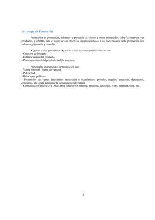 13
Estrategia de Promoción 
Promoción es comunicar, informar y persuadir al cliente y otros interesados sobre la empresa, sus
productos, y ofertas, para el logro de los objetivos organizacionales. Los fines básicos de la promoción son
informar, persuadir y recordar.
Algunos de los principales objetivos de las acciones promocionales son:
- Creación de imagen.
- Diferenciación del producto.
- Posicionamiento del producto o de la empresa.
Principales instrumentos de promoción son:
- Venta personal (fuerza de ventas).
- Publicidad.
- Relaciones públicas
- Promoción de ventas (incentivos materiales o económicos: premios, regalos, muestras, descuentos,
concursos, etc., para estimular la demanda a corto plazo).
- Comunicación Interactiva (Marketing directo por mailing, emailing, catálogos, webs, telemarketing, etc.).
 