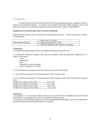 15
a) Cuestionarios
Las reglas básicas de los cuestionarios incluyen sólo hacer preguntas necesarias, preguntas sencillas y
directas (evitar preguntas abiertas), y el cuidado con las preguntas personales (edad, ingresos), para lo cual
deben darse rangos. Los cuestionarios requieren de pruebas pilotos para verificar su aplicabilidad.
Ejemplo de un cuestionario para la proyección de la demanda:
Suponiendo que se desea evaluar la instalación de un Bowling en La Serena – Chile. El primer paso es definir
el mercado meta:
1.- Edad: entre 25 a 50 años
Mercado Meta: Personas… 2.- Estrato socioeconómico: ABC1
3.- Domicilio: Habitantes de La Serena y Coquimbo
Cuestionario:
1.- Preguntas filtro para asegurar que los encuestados pertenezcan al mercado meta.
2.- Cuando sale a divertirse en grupo, ¿Qué tipos de actividades realiza principalmente? Ordenar de 1 a 5
según su o frecuencia.
__Cine
__Restaurante
__Pub
__Reuniones en casas de amigos
__Paseos o deportes al aire libre.
3.- ¿Cuanto destina en promedio anual a Cine, Restaurante y Pub? (monto anual).
4.- ¿Con qué frecuencia sale Ud al Cine, Restaurante y Pub? (veces por año).
5.- Si se instalara un Bowling en La Serena (mostrar fotos), indique cuantas veces al año asistiría, según la
tarifa:
$3.000 la hora (grupo de hasta 5pp)___________veces al año
$5.000 la hora (grupo de hasta 5pp)___________ veces al año
$8.000 la hora (grupo de hasta 5pp)___________ veces al año
$10.000 la hora (grupo de hasta 5pp)___________ veces al año
Justificación:
- Las preguntas 2, 3 y 4 tienen por objeto conocer cuál es el patrón de las actividades de esparcimiento del
mercado meta, y el presupuesto de gastos de las familias del mercado meta.
- La pregunta 5 tiene por objeto proyectar el grado de aceptabilidad del Bowling, y proveer los antecedentes
base para la proyección de la demanda (precios y cantidad).
 