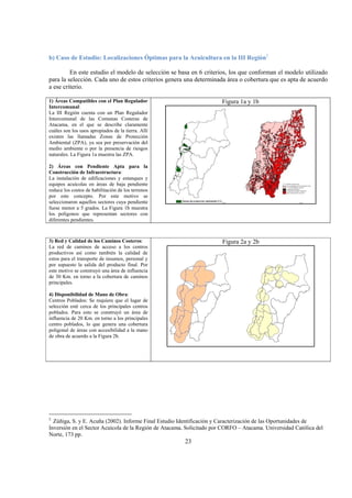 23
b) Caso de Estudio: Localizaciones Óptimas para la Acuicultura en la III Región2
En este estudio el modelo de selección se basa en 6 criterios, los que conforman el modelo utilizado
para la selección. Cada uno de estos criterios genera una determinada área o cobertura que es apta de acuerdo
a ese criterio.
1) Áreas Compatibles con el Plan Regulador
Intercomunal:
La III Región cuenta con un Plan Regulador
Intercomunal de las Comunas Costeras de
Atacama, en el que se describe claramente
cuáles son los usos apropiados de la tierra. Allí
existen las llamadas Zonas de Protección
Ambiental (ZPA), ya sea por preservación del
medio ambiente o por la presencia de riesgos
naturales. La Figura 1a muestra las ZPA.
2) Áreas con Pendiente Apta para la
Construcción de Infraestructura:
La instalación de edificaciones y estanques y
equipos acuícolas en áreas de baja pendiente
reduce los costos de habilitación de los terrenos
por este concepto. Por este motivo se
seleccionaron aquellos sectores cuya pendiente
fuese menor a 5 grados. La Figura 1b muestra
los polígonos que representan sectores con
diferentes pendientes.
Figura 1a y 1b
3) Red y Calidad de los Caminos Costeros:
La red de caminos de acceso a los centros
productivos así como también la calidad de
estos para el transporte de insumos, personal y
por supuesto la salida del producto final. Por
este motivo se construyó una área de influencia
de 30 Km. en torno a la cobertura de caminos
principales.
4) Disponibilidad de Mano de Obra:
Centros Poblados: Se requiere que el lugar de
selección esté cerca de los principales centros
poblados. Para esto se construyó un área de
influencia de 20 Km. en torno a los principales
centro poblados, lo que genera una cobertura
poligonal de áreas con accesibilidad a la mano
de obra de acuerdo a la Figura 2b.
Figura 2a y 2b
2
Zúñiga, S. y E. Acuña (2002). Informe Final Estudio Identificación y Caracterización de las Oportunidades de
Inversión en el Sector Acuícola de la Región de Atacama. Solicitado por CORFO – Atacama. Universidad Católica del
Norte, 173 pp.
 