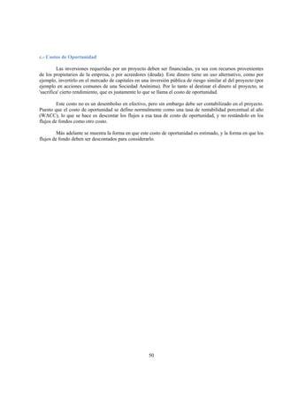 50
c.- Costos de Oportunidad
Las inversiones requeridas por un proyecto deben ser financiadas, ya sea con recursos provenientes
de los propietarios de la empresa, o por acreedores (deuda). Este dinero tiene un uso alternativo, como por
ejemplo, invertirlo en el mercado de capitales en una inversión pública de riesgo similar al del proyecto (por
ejemplo en acciones comunes de una Sociedad Anónima). Por lo tanto al destinar el dinero al proyecto, se
'sacrifica' cierto rendimiento, que es justamente lo que se llama el costo de oportunidad.
Este costo no es un desembolso en efectivo, pero sin embargo debe ser contabilizado en el proyecto.
Puesto que el costo de oportunidad se define normalmente como una tasa de rentabilidad porcentual al año
(WACC), lo que se hace es descontar los flujos a esa tasa de costo de oportunidad, y no restándolo en los
flujos de fondos como otro costo.
Más adelante se muestra la forma en que este costo de oportunidad es estimado, y la forma en que los
flujos de fondo deben ser descontados para considerarlo.
 