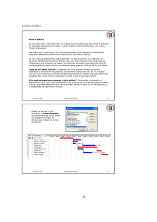 82
La Ruta Crítica 
2º semestre 2002 Profesor Sergio Zúñiga 76
RUTA CRITICA
La ruta crítica es la serie de tareas (o incluso una sola tarea) que determina la fecha de
fin calculada del proyecto. Es decir, cuando finaliza la última tarea de la ruta crítica,
finaliza el proyecto.
Las tareas de la ruta crítica y los recursos asignados a las mismas son importantes
pues estos elementos determinan si el proyecto terminará a tiempo.
La ruta crítica puede cambiar según terminan las tareas críticas, o se retrasan las
tareas de otras series de tareas. Siempre hay una ruta crítica general para cualquier
programación de proyecto. La nueva ruta crítica se convierte entonces en la serie de
tareas sujeta a un seguimiento más detallado para asegurar la fecha de fin que desee.
¿Qué es una tarea crítica?: Las tareas que no se pueden retrasar sin que se
modifique la fecha de fin del proyecto se denominan tareas críticas. En un proyecto
normal, muchas tareas se pueden retrasar ligeramente sin afectar a la fecha del fin del
proyecto. Las tareas críticas constituyen la ruta crítica de la programación.
¿Por qué es importante conocer la ruta crítica?: Conociendo y haciendo un
seguimiento de la ruta crítica del proyecto, así como de los recursos asignados a tareas
críticas, se puede determinar qué tareas pueden afectar la fecha de fin del proyecto, y
si el proyecto va a terminar a tiempo.
2º semestre 2002 Profesor Sergio Zúñiga 77
Puede ver la ruta crítica
utilizando el Gantt detallado,
que resalta la ruta crítica, junto
con cualquier margen de
demora que tengan las tareas
no críticas.
 