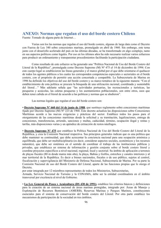 96
ANEXO: Normas que regulan el uso del borde costero Chileno
Fuente: Tomado de alguna parte de Internet…
Varias son los las normas que regulan el uso del borde costero, algunas de larga data como el Decreto
con Fuerza de Ley 340 sobre concesiones marinas, promulgado en abril de 1960. Sin embargo, este tema
junto con el desarrollo acelerado del país en las últimas décadas, se ha transformado en algo complejo, tanto
en sus aspectos políticos como legales. Por eso en los últimos años ha sido necesario realizar varios esfuerzos
para producir un ordenamiento y transparentar procedimientos facilitando la participación ciudadana.
Como resultado de este esfuerzo se ha generado una “Política Nacional de Uso del Borde Costero del
Litoral de la República”, promulgada como Decreto Supremo (M) Nº 475 el 14 de diciembre de 1994. Con
este cuerpo legal se establecieron las líneas generales y el marco global por el que debe orientarse el quehacer
de todos los agentes públicos a los cuales les corresponden competencias especiales o sectoriales en el borde
costero, con el propósito de permitir una acción concertada y compatible. La Subsecretaría de Marina en
1996 ha definido los objetivos del uso del borde costero y su marco temático de la siguiente manera: “Con el
establecimiento de esta política se procura la búsqueda de una utilización racional, coordinada y sustentable
del litoral…” Más adelante señala que “las actividades portuarias, las recreacionales y turísticas, las
pesqueras y acuícolas, las caletas pesqueras y los asentamientos poblacionales, son entre otros, usos que
deben tener cabida en el litoral de acuerdo a las políticas y normas que se aludieron”.
Las normas legales que regulan el uso del borde costero son:
• Decreto Supremo Nº 660 del 14 de junio de 1988, que sustituye reglamento sobre concesiones marítimas
fijado por Decreto Supremo (M) Nº 223 de 1968. Este decreto actualiza las disposiciones sobre Concesiones
Marítimas acorde a las nuevas exigencias y prácticas del sector. Establece todos los pasos para el
otorgamiento de las concesiones marítimas desde la solicitud y su tramitación, legalizaciones, entrega de
concesiones, transferencias, arriendo, sanciones y multas, caducidad, término, ocupación ilegal y rentas y
tarifas, más disposiciones varias y un apéndice de extracción de restos náufragos.
• Decreto Supremo Nº 475 que establece la Política Nacional de Uso del Borde Costero del Litoral de la
República, y crea la Comisión Nacional respectiva. Sus principios generales indican que es una política que
debe mantener su continuidad, que debe acrecentar la conciencia nacional para una ocupación armónica y
equilibrada, que debe ser multidisciplinaria (es decir, considerar aspectos sociales, económicos y los recursos
naturales), que debe ser sistémica en el sentido de coordinar el trabajo de las instituciones públicas y
privadas, que establezca un sistema de información y gestión conjunta sobre el borde costero litoral y
coordine proyectos específicos a nivel nacional, regional, local y sectorial. Su ámbito de aplicación a terrenos
de playas fiscales (80 m desde marea más alta), la playa, Bahías y Golfos, estrechos y canales interiores y al
mar territorial de la República. Es decir a bienes nacionales, fiscales o de uso público, sujetos al control,
fiscalización y supervigilancia del Ministerio de Defensa Nacional, Subsecretaría de Marina. Por su parte la
Comisión Nacional de uso del Borde Costero del Litoral, aparte de las funciones propias que le otorga el
Decreto,
por estar integrada por 12 miembros representantes de todos los Ministerios, Subsecretarías,
Armada, Servicio Nacional de Turismo y la CONAMA, debe ser la entidad coordinadora en el ámbito
transversal por excelencia al nivel de Gobierno.
• La Ley General de Pesca y Acuicultura (DS 430 de 1991), establece los criterios básicos y definiciones
para la creación de un sistema nacional de áreas marinas protegidas, integrado por: Áreas de Manejo y
Explotación de Recursos Bentónicos (AMERB), Reservas Marinas y Parques Marinos, constituyentes
esenciales para el sistema de conservación del borde costero del Litoral. Por otra parte establece los
mecanismos de participación de la sociedad en tres ámbitos.
 