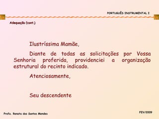 PORTUGUÊS INSTRUMENTAL I

Adequação (cont.)

Ilustríssima Mamãe,
Diante de todas as solicitações por Vossa
Senhoria proferida, providenciei a organização
estrutural do recinto indicado.
Atenciosamente,
Seu descendente
Profa. Renata dos Santos Mendes

FEV/2009

 