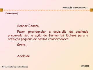 PORTUGUÊS INSTRUMENTAL I

Clareza (cont.)

Senhor Genaro,
Favor providenciar a aquisição de coalhada
preparada sob a ação de fermentos lácteos para a
refeição pequena de nossos colaboradores.
Grata,
Adelaide
Profa. Renata dos Santos Mendes

FEV/2009

 