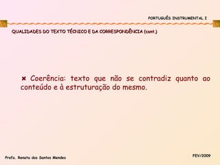 PORTUGUÊS INSTRUMENTAL I

QUALIDADES DO TEXTO TÉCNICO E DA CORRESPONDÊNCIA (cont.)

Coerência: texto que não se contradiz quanto ao
conteúdo e à estruturação do mesmo.

Profa. Renata dos Santos Mendes

FEV/2009

 