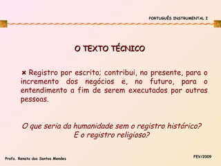 PORTUGUÊS INSTRUMENTAL I

O TEXTO TÉCNICO
Registro por escrito; contribui, no presente, para o
incremento dos negócios e, no futuro, para o
entendimento a fim de serem executados por outras
pessoas.

O que seria da humanidade sem o registro histórico?
E o registro religioso?
Profa. Renata dos Santos Mendes

FEV/2009

 