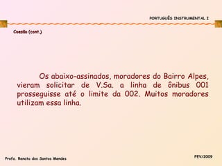 PORTUGUÊS INSTRUMENTAL I

Coesão (cont.)

Os abaixo-assinados, moradores do Bairro Alpes,
vieram solicitar de V.Sa. a linha de ônibus 001
prosseguisse até o limite da 002. Muitos moradores
utilizam essa linha.

Profa. Renata dos Santos Mendes

FEV/2009

 