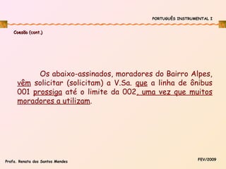 PORTUGUÊS INSTRUMENTAL I

Coesão (cont.)

Os abaixo-assinados, moradores do Bairro Alpes,
vêm solicitar (solicitam) a V.Sa. que a linha de ônibus
001 prossiga até o limite da 002, uma vez que muitos
moradores a utilizam.

Profa. Renata dos Santos Mendes

FEV/2009

 