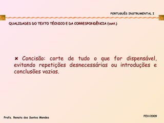PORTUGUÊS INSTRUMENTAL I

QUALIDADES DO TEXTO TÉCNICO E DA CORRESPONDÊNCIA (cont.)

Concisão: corte de tudo o que for dispensável,
evitando repetições desnecessárias ou introduções e
conclusões vazias.

Profa. Renata dos Santos Mendes

FEV/2009

 