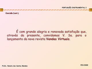 PORTUGUÊS INSTRUMENTAL I

Concisão (cont.)

É com grande alegria e renovada satisfação que,
através da presente, convidamos V. Sa. para o
lançamento da nova revista Vendas Virtuais.

Profa. Renata dos Santos Mendes

FEV/2009

 