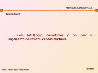 PORTUGUÊS INSTRUMENTAL I

Concisão (cont.)

Com satisfação, convidamos V. Sa. para o
lançamento da revista Vendas Virtuais.

Profa. Renata dos Santos Mendes

FEV/2009

 