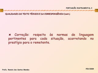PORTUGUÊS INSTRUMENTAL I

QUALIDADES DO TEXTO TÉCNICO E DA CORRESPONDÊNCIA (cont.)

Correção: respeito às normas de linguagem
pertinentes para cada situação, acarretando no
prestígio para o remetente.

Profa. Renata dos Santos Mendes

FEV/2009

 