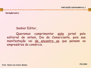 PORTUGUÊS INSTRUMENTAL I

Correção (cont.)

Senhor Editor,
Queremos cumprimentar este jornal pelo
editorial de ontem, Dia do Comerciante, pois sua
manifestação vai de encontro ao que pensam os
empresários do comércio.

Profa. Renata dos Santos Mendes

FEV/2009

 