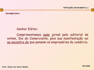 PORTUGUÊS INSTRUMENTAL I

Correção (cont.)

Senhor Editor,
Cumprimentamos esse jornal pelo editorial de
ontem, Dia do Comerciante, pois sua manifestação vai
ao encontro do que pensam os empresários do comércio.

Profa. Renata dos Santos Mendes

FEV/2009

 