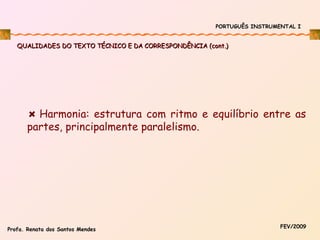 PORTUGUÊS INSTRUMENTAL I

QUALIDADES DO TEXTO TÉCNICO E DA CORRESPONDÊNCIA (cont.)

Harmonia: estrutura com ritmo e equilíbrio entre as
partes, principalmente paralelismo.

Profa. Renata dos Santos Mendes

FEV/2009

 
