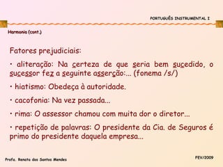 PORTUGUÊS INSTRUMENTAL I

Harmonia (cont.)

Fatores prejudiciais:
• aliteração: Na certeza de que seria bem sucedido, o
sucessor fez a seguinte asserção:... (fonema /s/)
• hiatismo: Obedeça à autoridade.
• cacofonia: Na vez passada...
• rima: O assessor chamou com muita dor o diretor...
• repetição de palavras: O presidente da Cia. de Seguros é
primo do presidente daquela empresa...
Profa. Renata dos Santos Mendes

FEV/2009

 