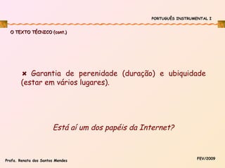 PORTUGUÊS INSTRUMENTAL I

O TEXTO TÉCNICO (cont.)

Garantia de perenidade (duração) e ubiquidade
(estar em vários lugares).

Está aí um dos papéis da Internet?

Profa. Renata dos Santos Mendes

FEV/2009

 
