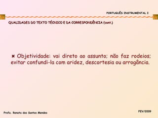 PORTUGUÊS INSTRUMENTAL I

QUALIDADES DO TEXTO TÉCNICO E DA CORRESPONDÊNCIA (cont.)

Objetividade: vai direto ao assunto; não faz rodeios;
evitar confundi-la com aridez, descortesia ou arrogância.

Profa. Renata dos Santos Mendes

FEV/2009

 