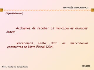 PORTUGUÊS INSTRUMENTAL I

Objetividade (cont.)

Acabamos de receber as mercadorias enviadas
ontem.
Recebemos
nesta
data
constantes na Nota Fiscal 1234.

Profa. Renata dos Santos Mendes

as

mercadorias

FEV/2009

 
