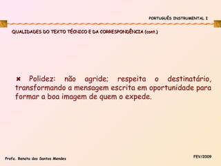 PORTUGUÊS INSTRUMENTAL I

QUALIDADES DO TEXTO TÉCNICO E DA CORRESPONDÊNCIA (cont.)

Polidez: não agride; respeita o destinatário,
transformando a mensagem escrita em oportunidade para
formar a boa imagem de quem o expede.

Profa. Renata dos Santos Mendes

FEV/2009

 
