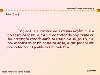PORTUGUÊS INSTRUMENTAL I

Polidez (cont.)

Exigimos, em caráter de extrema urgência, sua
presença na nossa loja a fim de tratar do pagamento de
sua prestação vencida ainda no último dia 30, pois V. Sa.
não atendeu ao nosso primeiro aviso, o que poderá lhe
acarretar sérios problemas de cadastro.

Profa. Renata dos Santos Mendes

FEV/2009

 