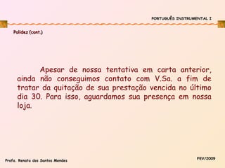 PORTUGUÊS INSTRUMENTAL I

Polidez (cont.)

Apesar de nossa tentativa em carta anterior,
ainda não conseguimos contato com V.Sa. a fim de
tratar da quitação de sua prestação vencida no último
dia 30. Para isso, aguardamos sua presença em nossa
loja.

Profa. Renata dos Santos Mendes

FEV/2009

 