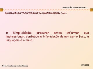 PORTUGUÊS INSTRUMENTAL I

QUALIDADES DO TEXTO TÉCNICO E DA CORRESPONDÊNCIA (cont.)

Simplicidade:
procurar
antes
informar
que
impressionar; conteúdo e informação devem ser o foco; a
linguagem é o meio.

Profa. Renata dos Santos Mendes

FEV/2009

 