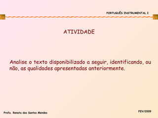 PORTUGUÊS INSTRUMENTAL I

ATIVIDADE

Analise o texto disponibilizado a seguir, identificando, ou
não, as qualidades apresentadas anteriormente.

Profa. Renata dos Santos Mendes

FEV/2009

 