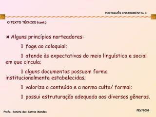 PORTUGUÊS INSTRUMENTAL I

O TEXTO TÉCNICO (cont.)

Alguns princípios norteadores:
 foge ao coloquial;
 atende às expectativas do meio linguístico e social
em que circula;
 alguns documentos possuem forma
institucionalmente estabelecidas;
 valoriza o conteúdo e a norma culta/ formal;
 possui estruturação adequada aos diversos gêneros.
Profa. Renata dos Santos Mendes

FEV/2009

 