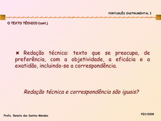 PORTUGUÊS INSTRUMENTAL I

O TEXTO TÉCNICO (cont.)

Redação técnica: texto que se preocupa, de
preferência, com a objetividade, a eficácia e a
exatidão, incluindo-se a correspondência.

Redação técnica e correspondência são iguais?

Profa. Renata dos Santos Mendes

FEV/2009

 