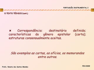 PORTUGUÊS INSTRUMENTAL I

O TEXTO TÉCNICO (cont.)

Correspondência:
destinatário
definido;
características do gênero epistolar (carta);
estruturas consensualmente aceitas.

São exemplos as cartas, os ofícios, os memorandos
entre outros.
Profa. Renata dos Santos Mendes

FEV/2009

 